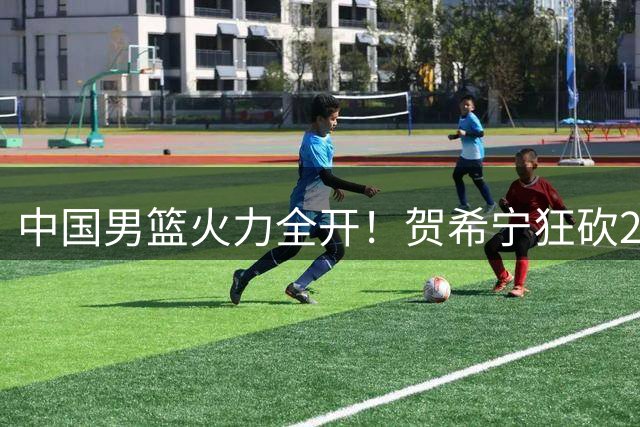 中国男篮火力全开！贺希宁狂砍25分率队双杀喀麦隆