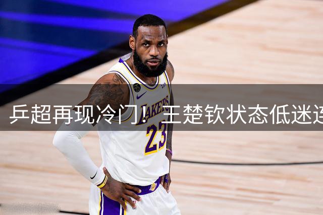 乒超再现冷门！王楚钦状态低迷连负二线选手 国乒队长遭遇信任危机