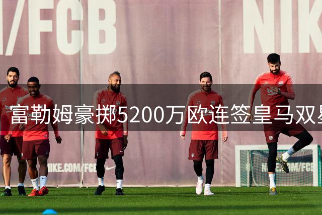 富勒姆豪掷5200万欧连签皇马双星，主帅阿韦洛亚打造"新银河战舰