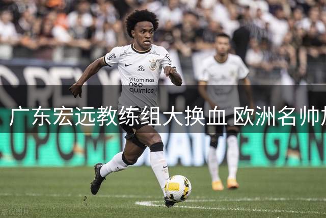 广东宏远教练组大换血 欧洲名帅加盟引援计划曝光