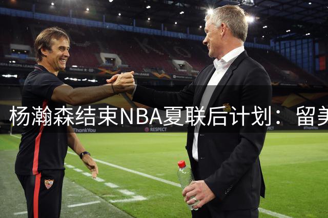 杨瀚森结束NBA夏联后计划：留美继续个人特训 8月回归国家队打比赛