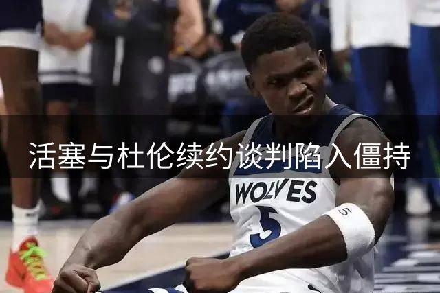 活塞与杜伦续约谈判陷入僵持
