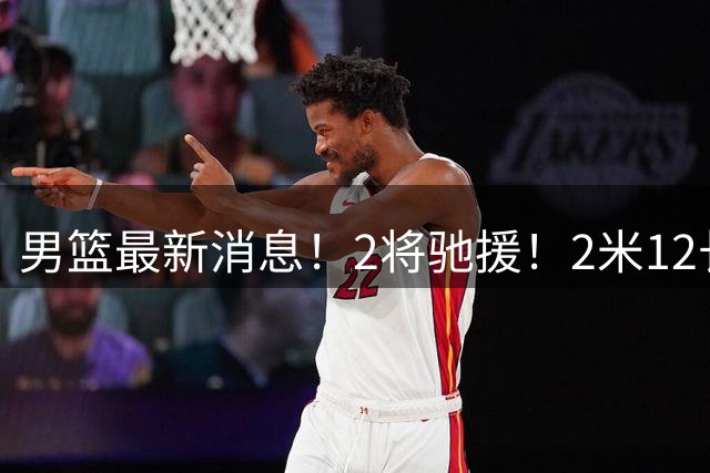 男篮最新消息！2将驰援！2米12长人可替代王少杰，朱芳雨留后手，焦泊乔17分回暖
