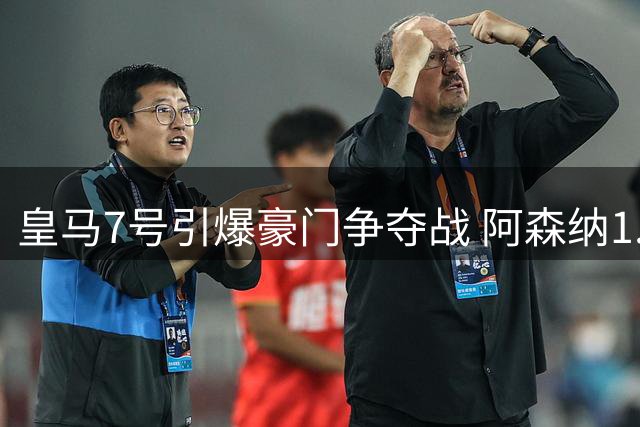 皇马7号引爆豪门争夺战 阿森纳1.6亿豪购背后的权力博弈
