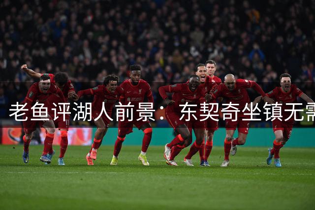 老鱼评湖人前景：东契奇坐镇无需恐慌詹皇离队