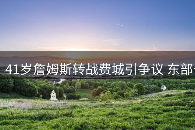 41岁詹姆斯转战费城引争议 东部十强混战或成生涯最大挑战