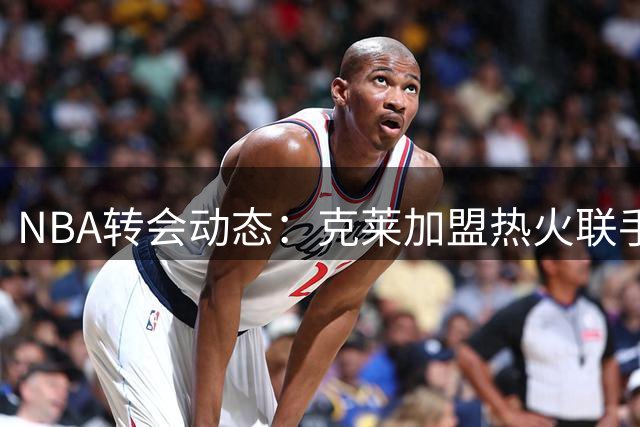 NBA转会动态：克莱加盟热火联手字母哥 德罗赞底薪投奔掘金