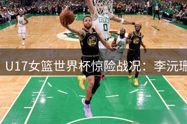 U17女篮世界杯惊险战况：李沅珊20分力挽狂澜 中国队1分优势进入末节